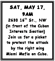 Text Box: SAT, MAY 17, 9AM
2630 16th St., NW
(in front of the Cuban Interests Section)
Join us for a picket to protest the attack by the right wing Miami Mafia on Cuba.

