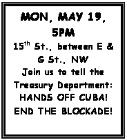 Text Box: MON, MAY 19, 5PM
15th St., between E & G St., NW
Join us to tell the Treasury Department: HANDS OFF CUBA!
END THE BLOCKADE!
