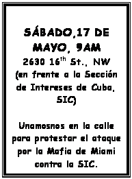 Text Box: SÁBADO,17 DE MAYO, 9AM
2630 16th St., NW
(en frente a la Sección de Intereses de Cuba, SIC)

Unamosnos en la calle para protestar el ataque por la Mafia de Miami contra la SIC.
