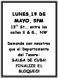 Text Box: LUNES,19 DE MAYO, 5PM
15th St., entre las calles E & G., NW

Demande con nosotros que el Departamento del Tesoro:
SALGA DE CUBA!
FINALIZE EL BLOQUEO!

